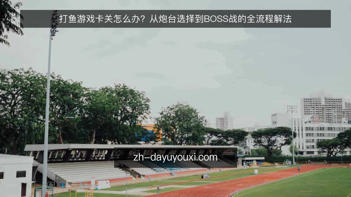 打鱼游戏卡关怎么办？从炮台选择到BOSS战的全流程解法
